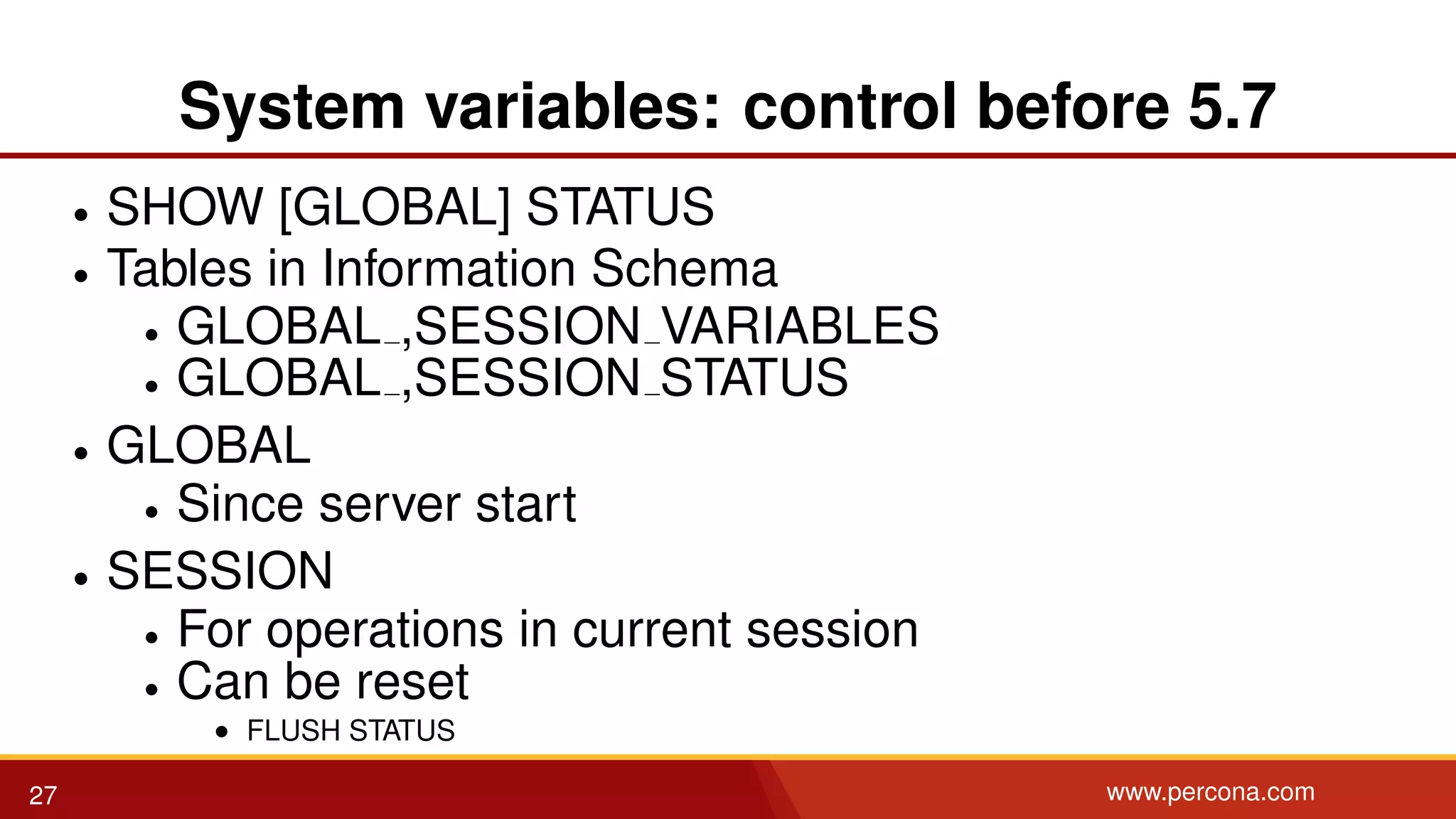 System variables: control before 5.7 • SHOW [GLOBAL] STATUS • Tables in Information Schema • GLOBAL ,SESSION VARIABLES • GLOBAL ,SESSION STATUS • GLOBAL • Since server start • SESSION • For operations in current session • Can be reset • FLUSH STATUS 27 www.percona.com 