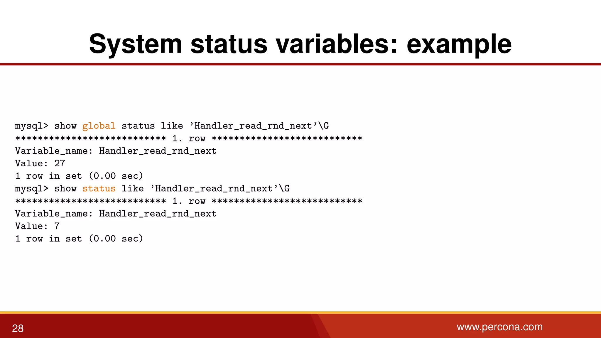 System status variables: example mysql> show global status like ’Handler_read_rnd_next’G *************************** 1. row *************************** Variable_name: Handler_read_rnd_next Value: 27 1 row in set (0.00 sec) mysql> show status like ’Handler_read_rnd_next’G *************************** 1. row *************************** Variable_name: Handler_read_rnd_next Value: 7 1 row in set (0.00 sec) 28 www.percona.com 