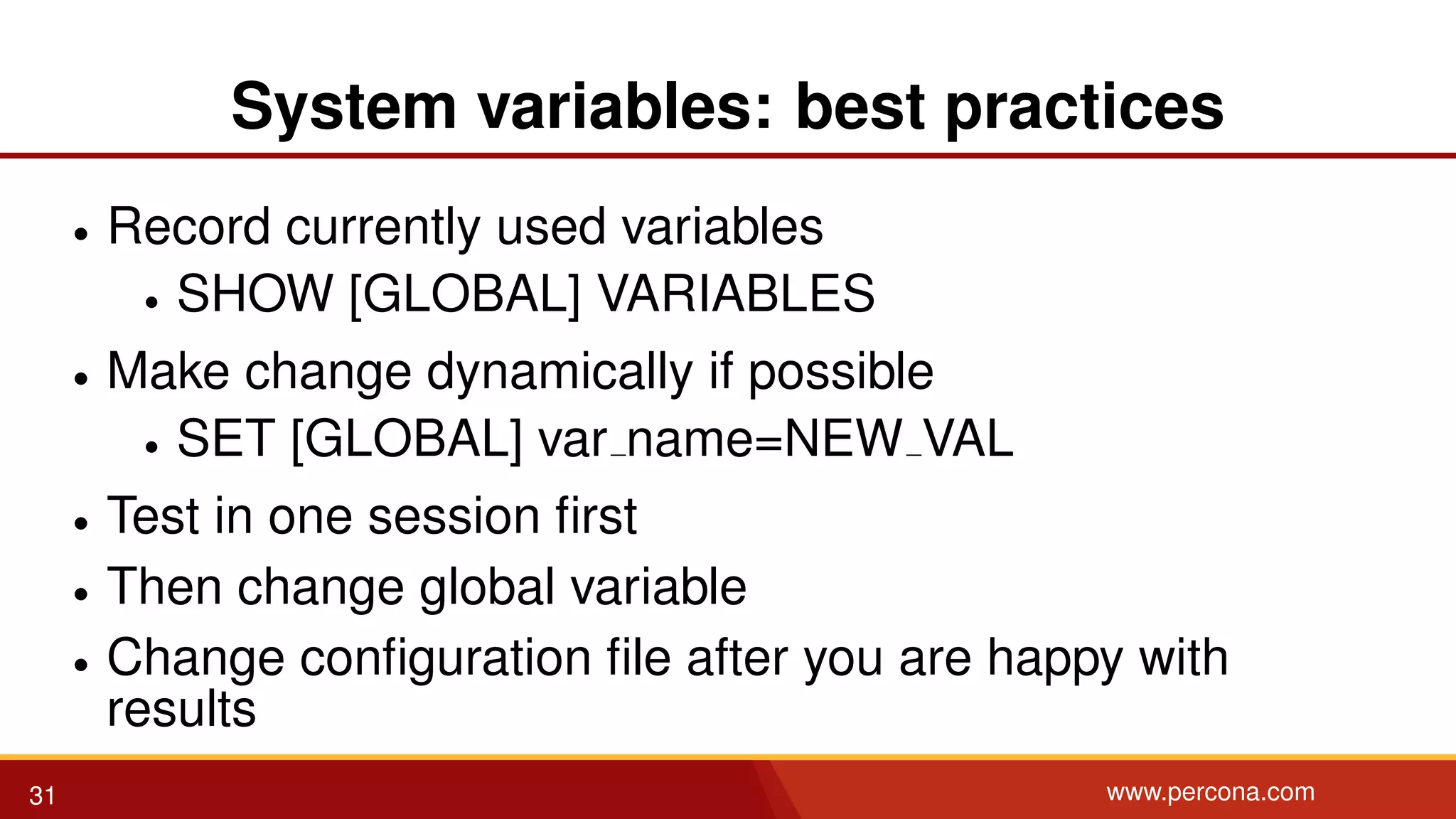 System variables: best practices • Record currently used variables • SHOW [GLOBAL] VARIABLES • Make change dynamically if possible • SET [GLOBAL] var name=NEW VAL • Test in one session ﬁrst • Then change global variable • Change conﬁguration ﬁle after you are happy with results 31 www.percona.com 
