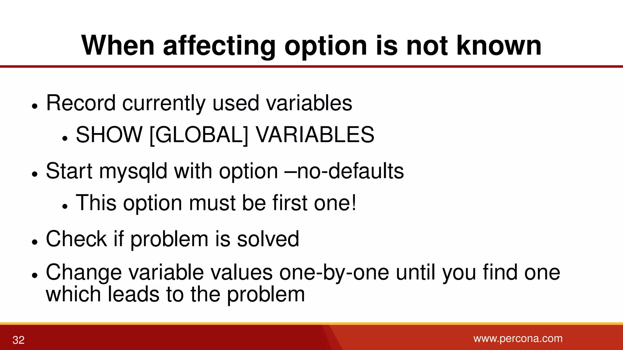 When affecting option is not known • Record currently used variables • SHOW [GLOBAL] VARIABLES • Start mysqld with option –no-defaults • This option must be ﬁrst one! • Check if problem is solved • Change variable values one-by-one until you ﬁnd one which leads to the problem 32 www.percona.com 