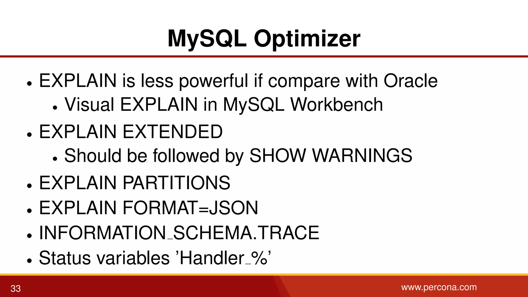 MySQL Optimizer • EXPLAIN is less powerful if compare with Oracle • Visual EXPLAIN in MySQL Workbench • EXPLAIN EXTENDED • Should be followed by SHOW WARNINGS • EXPLAIN PARTITIONS • EXPLAIN FORMAT=JSON • INFORMATION SCHEMA.TRACE • Status variables ’Handler %’ 33 www.percona.com 