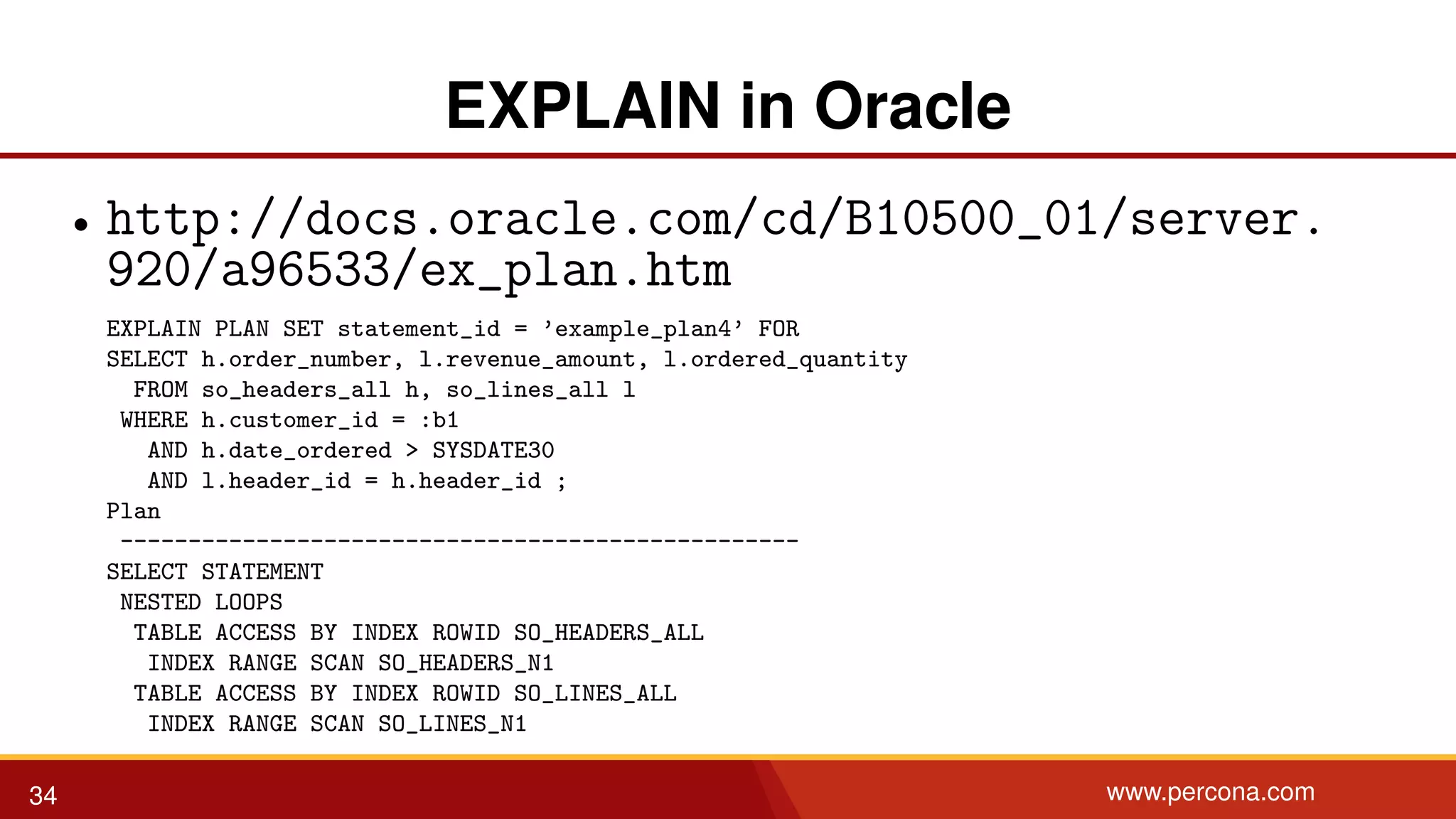 EXPLAIN in Oracle • http://docs.oracle.com/cd/B10500_01/server. 920/a96533/ex_plan.htm EXPLAIN PLAN SET statement_id = ’example_plan4’ FOR SELECT h.order_number, l.revenue_amount, l.ordered_quantity FROM so_headers_all h, so_lines_all l WHERE h.customer_id = :b1 AND h.date_ordered > SYSDATE30 AND l.header_id = h.header_id ; Plan -------------------------------------------------- SELECT STATEMENT NESTED LOOPS TABLE ACCESS BY INDEX ROWID SO_HEADERS_ALL INDEX RANGE SCAN SO_HEADERS_N1 TABLE ACCESS BY INDEX ROWID SO_LINES_ALL INDEX RANGE SCAN SO_LINES_N1 34 www.percona.com 