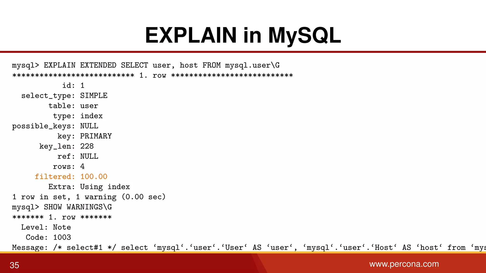 EXPLAIN in MySQL mysql> EXPLAIN EXTENDED SELECT user, host FROM mysql.userG *************************** 1. row *************************** id: 1 select_type: SIMPLE table: user type: index possible_keys: NULL key: PRIMARY key_len: 228 ref: NULL rows: 4 filtered: 100.00 Extra: Using index 1 row in set, 1 warning (0.00 sec) mysql> SHOW WARNINGSG ******* 1. row ******* Level: Note Code: 1003 Message: /* select#1 */ select ‘mysql‘.‘user‘.‘User‘ AS ‘user‘, ‘mysql‘.‘user‘.‘Host‘ AS ‘host‘ from ‘mys 35 www.percona.com 