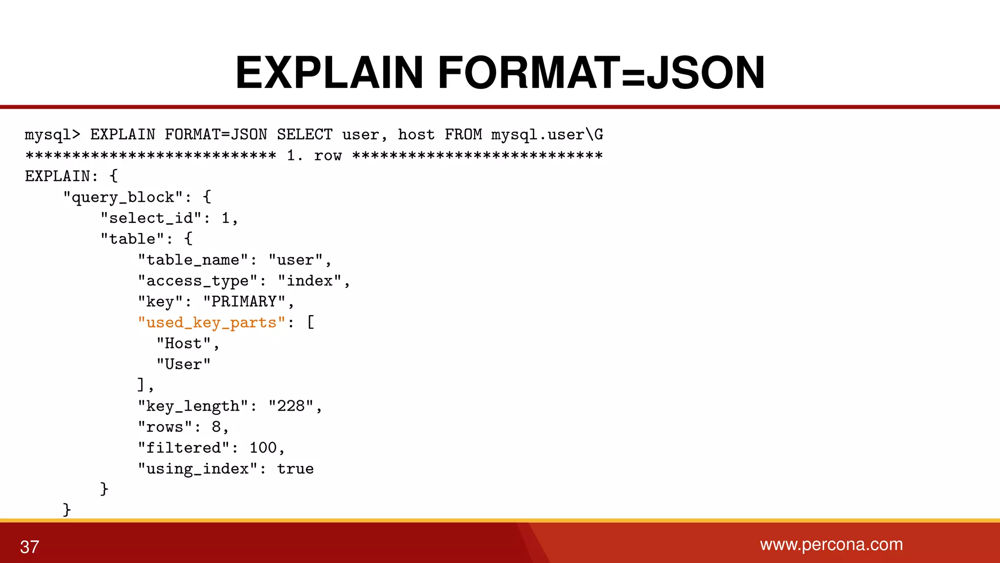 EXPLAIN FORMAT=JSON mysql> EXPLAIN FORMAT=JSON SELECT user, host FROM mysql.userG *************************** 1. row *************************** EXPLAIN: { "query_block": { "select_id": 1, "table": { "table_name": "user", "access_type": "index", "key": "PRIMARY", "used_key_parts": [ "Host", "User" ], "key_length": "228", "rows": 8, "filtered": 100, "using_index": true } } } 37 www.percona.com 