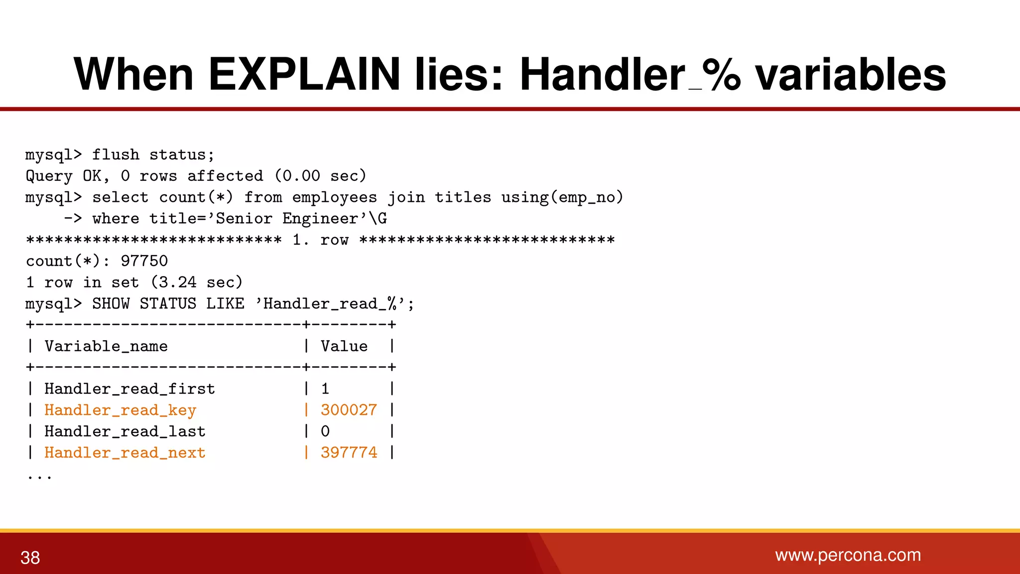 When EXPLAIN lies: Handler % variables mysql> flush status; Query OK, 0 rows affected (0.00 sec) mysql> select count(*) from employees join titles using(emp_no) -> where title=’Senior Engineer’G *************************** 1. row *************************** count(*): 97750 1 row in set (3.24 sec) mysql> SHOW STATUS LIKE ’Handler_read_%’; +----------------------------+--------+ | Variable_name | Value | +----------------------------+--------+ | Handler_read_first | 1 | | Handler_read_key | 300027 | | Handler_read_last | 0 | | Handler_read_next | 397774 | ... 38 www.percona.com 