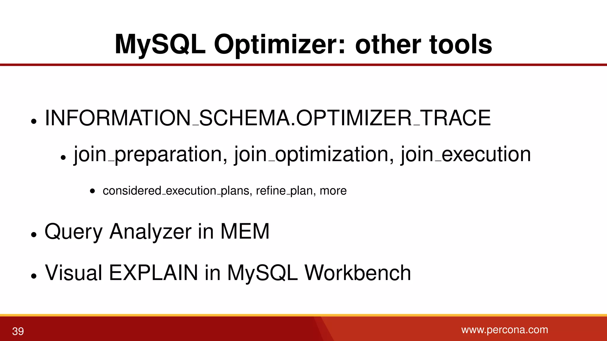 MySQL Optimizer: other tools • INFORMATION SCHEMA.OPTIMIZER TRACE • join preparation, join optimization, join execution • considered execution plans, reﬁne plan, more • Query Analyzer in MEM • Visual EXPLAIN in MySQL Workbench 39 www.percona.com 