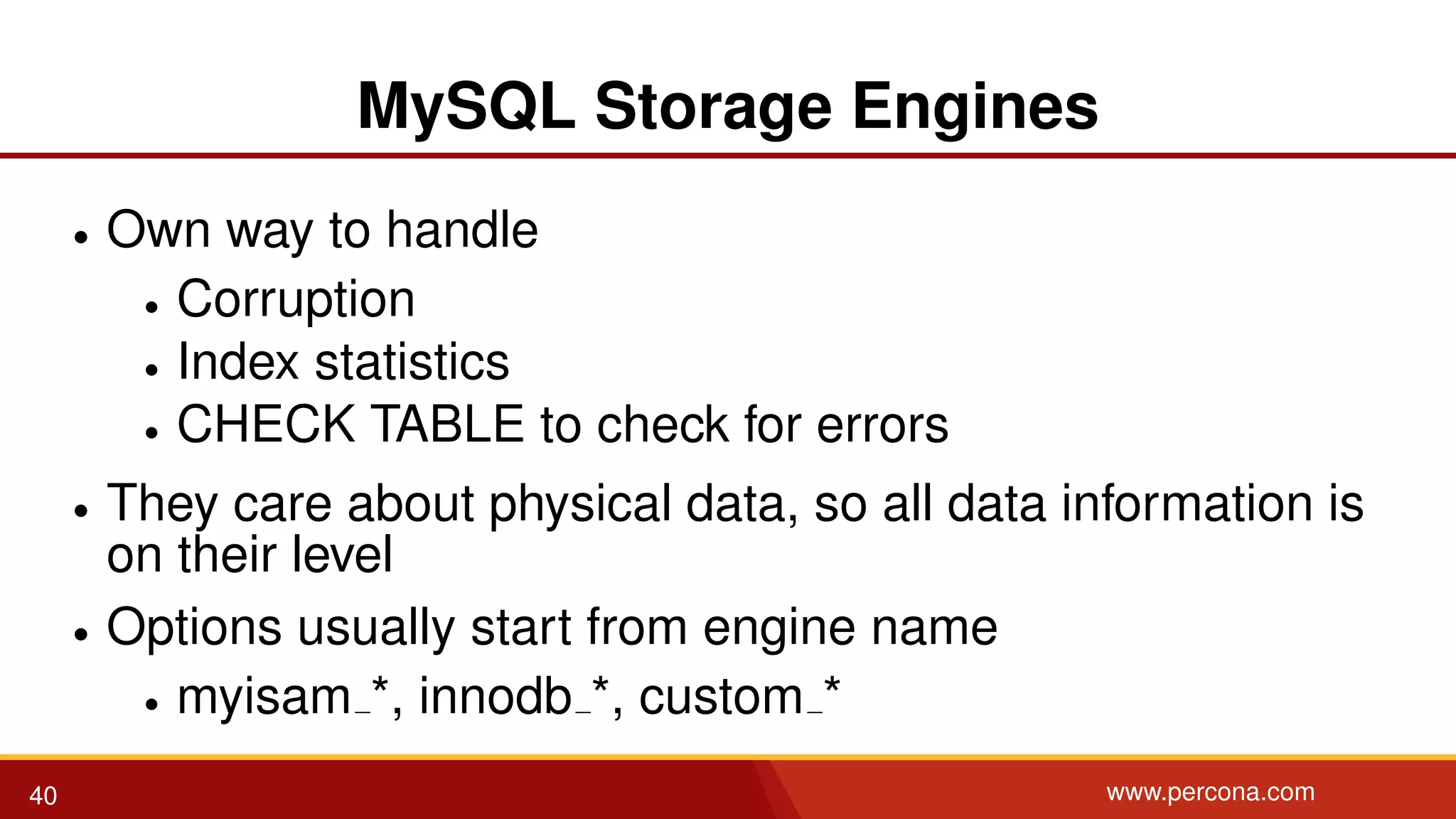 MySQL Storage Engines • Own way to handle • Corruption • Index statistics • CHECK TABLE to check for errors • They care about physical data, so all data information is on their level • Options usually start from engine name • myisam *, innodb *, custom * 40 www.percona.com 