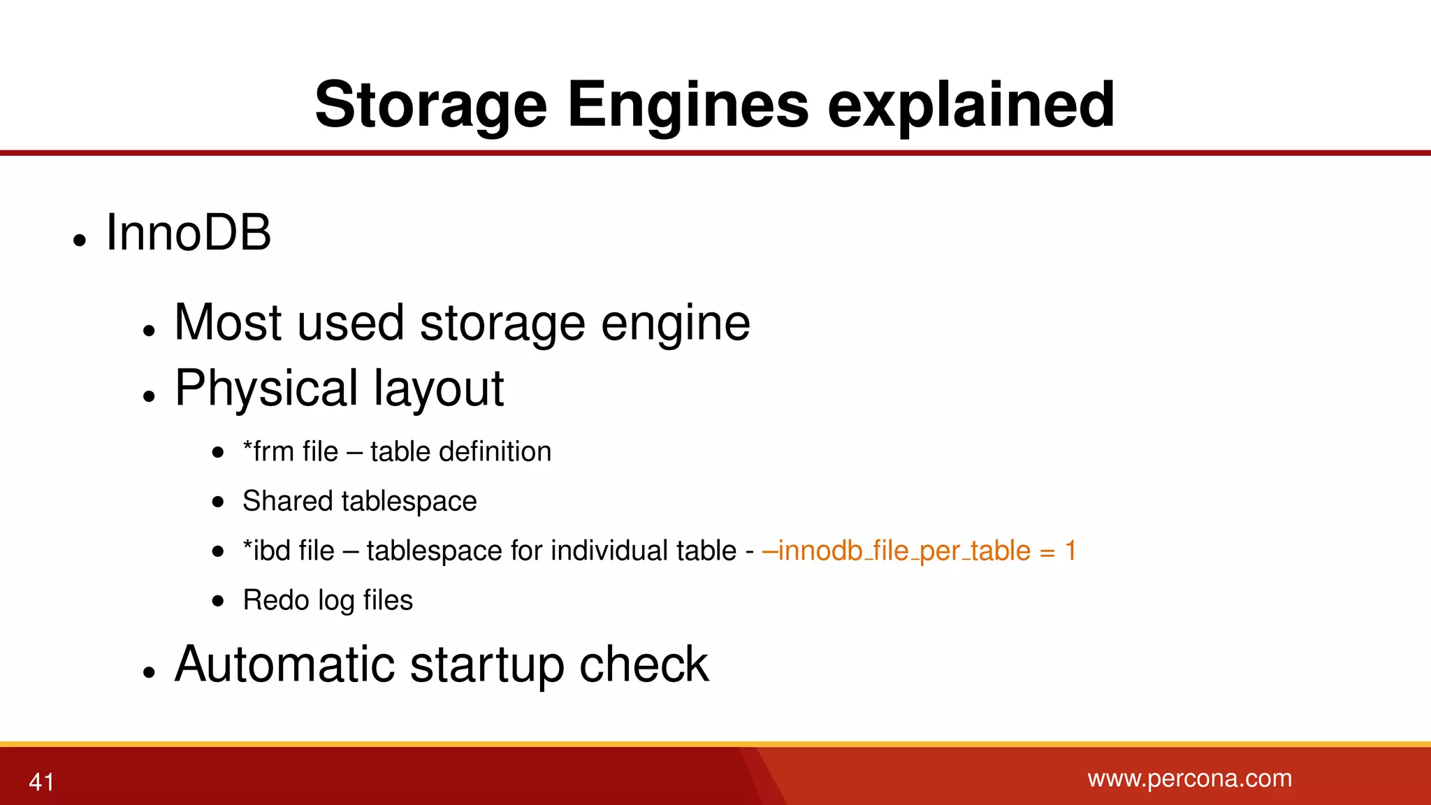 Storage Engines explained • InnoDB • Most used storage engine • Physical layout • *frm ﬁle – table deﬁnition • Shared tablespace • *ibd ﬁle – tablespace for individual table - –innodb ﬁle per table = 1 • Redo log ﬁles • Automatic startup check 41 www.percona.com 