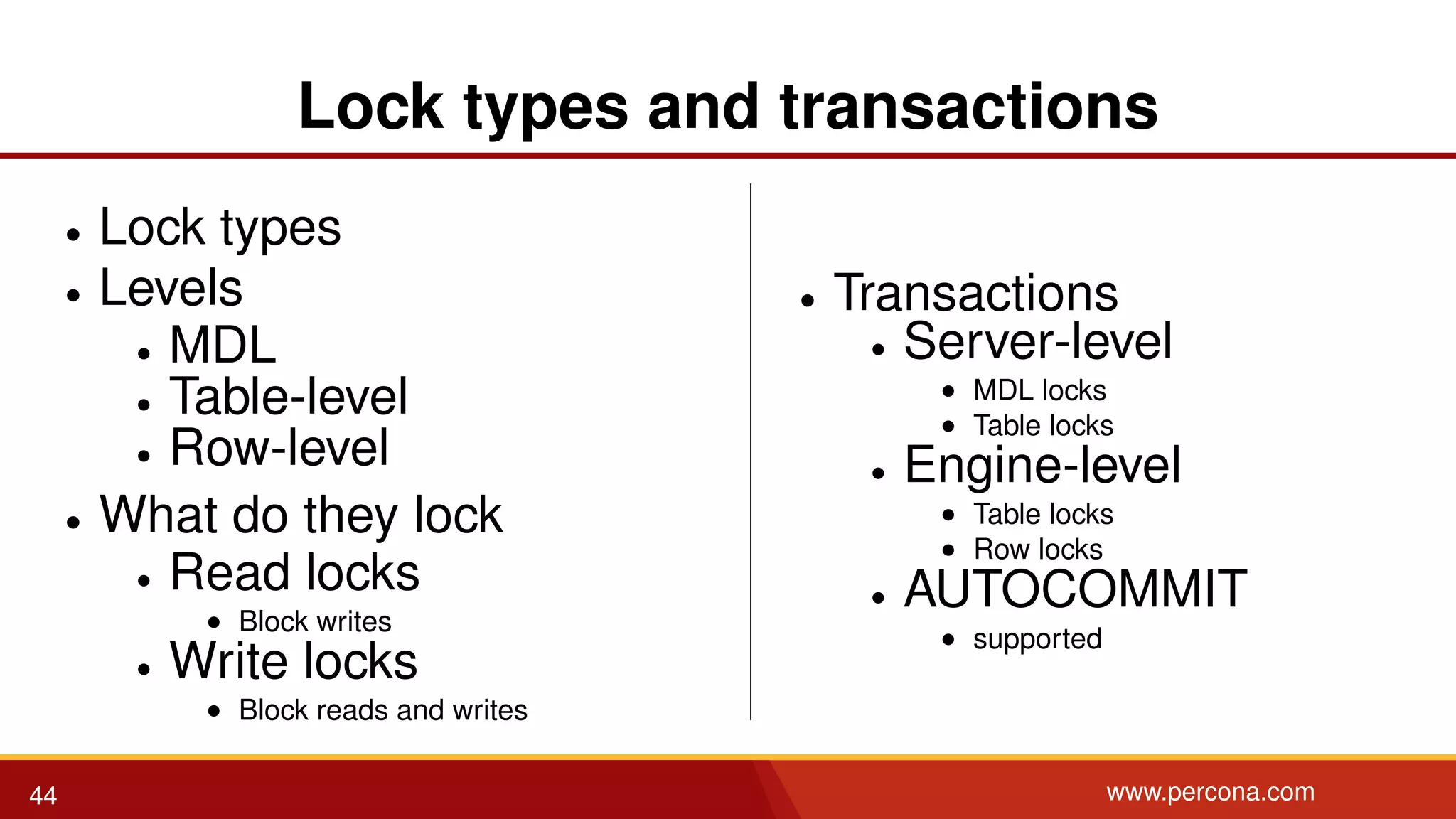 Lock types and transactions • Lock types • Levels • MDL • Table-level • Row-level • What do they lock • Read locks • Block writes • Write locks • Block reads and writes • Transactions • Server-level • MDL locks • Table locks • Engine-level • Table locks • Row locks • AUTOCOMMIT • supported 44 www.percona.com 