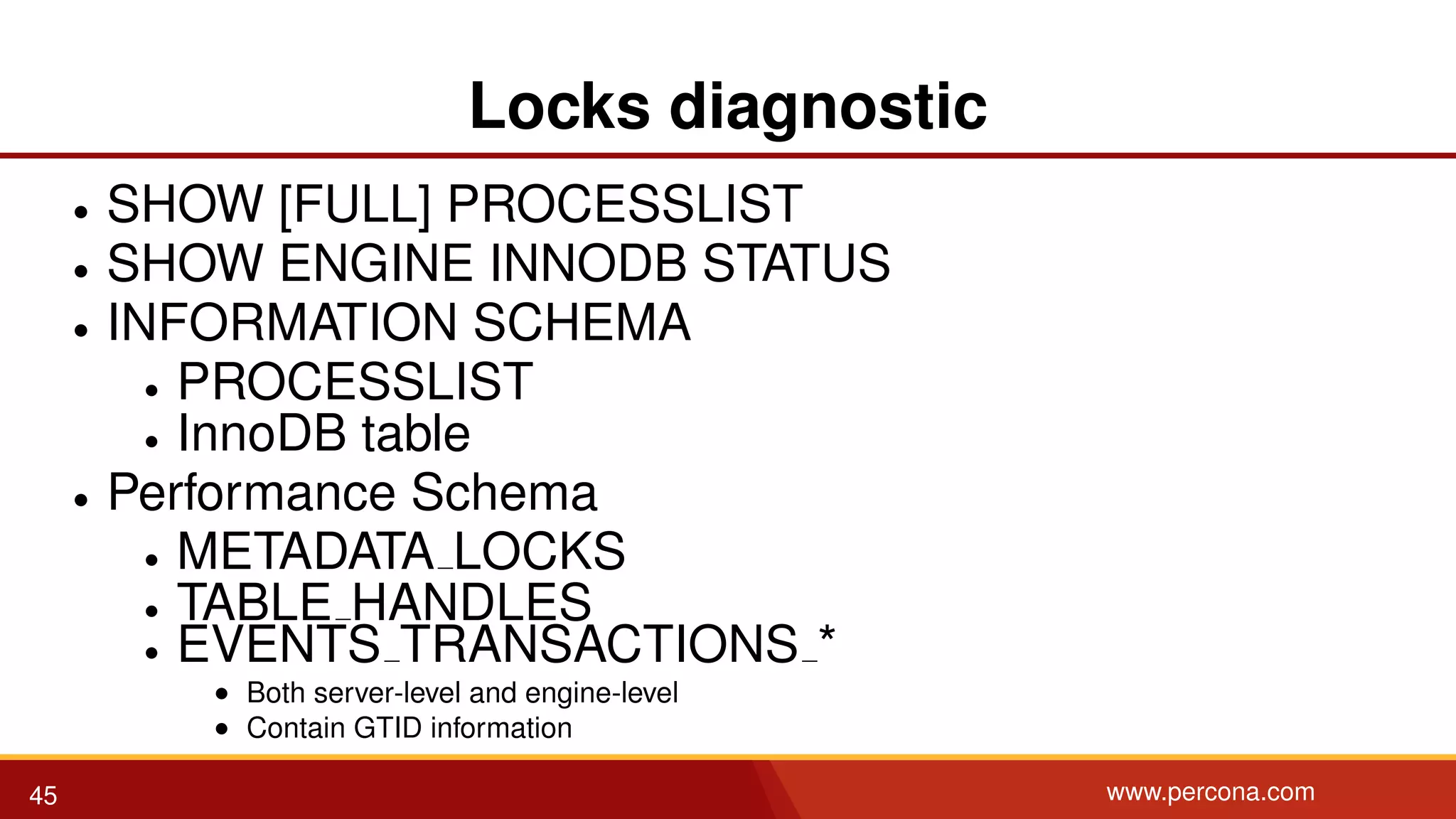 Locks diagnostic • SHOW [FULL] PROCESSLIST • SHOW ENGINE INNODB STATUS • INFORMATION SCHEMA • PROCESSLIST • InnoDB table • Performance Schema • METADATA LOCKS • TABLE HANDLES • EVENTS TRANSACTIONS * • Both server-level and engine-level • Contain GTID information 45 www.percona.com 