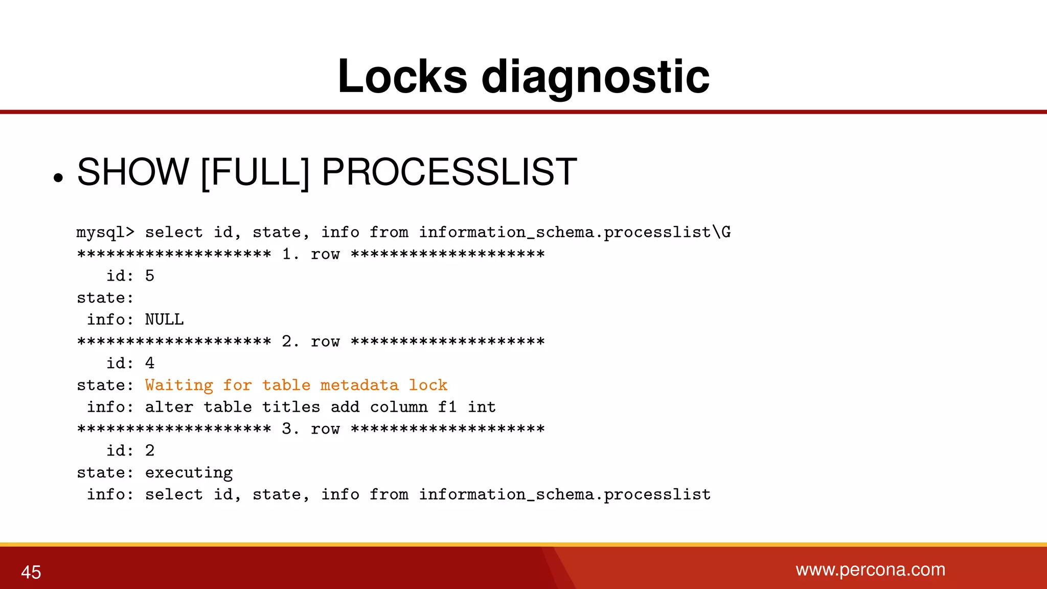 Locks diagnostic • SHOW [FULL] PROCESSLIST mysql> select id, state, info from information_schema.processlistG ******************** 1. row ******************** id: 5 state: info: NULL ******************** 2. row ******************** id: 4 state: Waiting for table metadata lock info: alter table titles add column f1 int ******************** 3. row ******************** id: 2 state: executing info: select id, state, info from information_schema.processlist 45 www.percona.com 