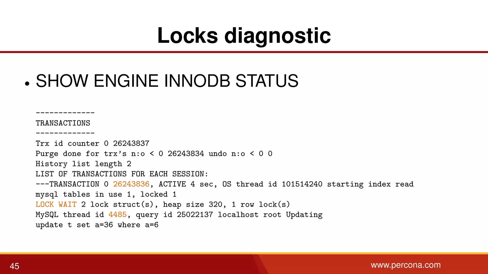 Locks diagnostic • SHOW ENGINE INNODB STATUS ------------- TRANSACTIONS ------------- Trx id counter 0 26243837 Purge done for trx’s n:o < 0 26243834 undo n:o < 0 0 History list length 2 LIST OF TRANSACTIONS FOR EACH SESSION: ---TRANSACTION 0 26243836, ACTIVE 4 sec, OS thread id 101514240 starting index read mysql tables in use 1, locked 1 LOCK WAIT 2 lock struct(s), heap size 320, 1 row lock(s) MySQL thread id 4485, query id 25022137 localhost root Updating update t set a=36 where a=6 45 www.percona.com 