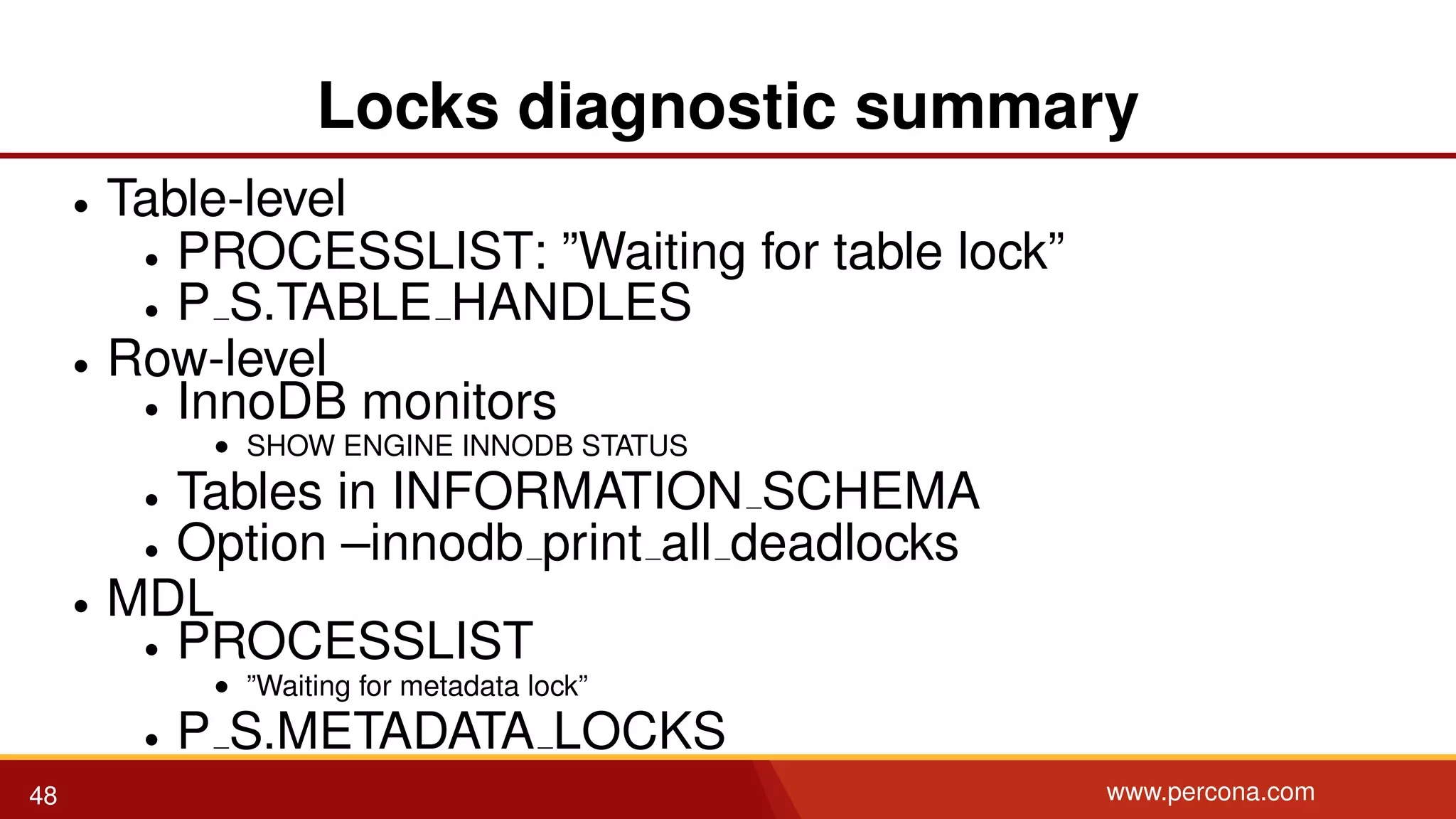 Locks diagnostic summary • Table-level • PROCESSLIST: ”Waiting for table lock” • P S.TABLE HANDLES • Row-level • InnoDB monitors • SHOW ENGINE INNODB STATUS • Tables in INFORMATION SCHEMA • Option –innodb print all deadlocks • MDL • PROCESSLIST • ”Waiting for metadata lock” • P S.METADATA LOCKS 48 www.percona.com 
