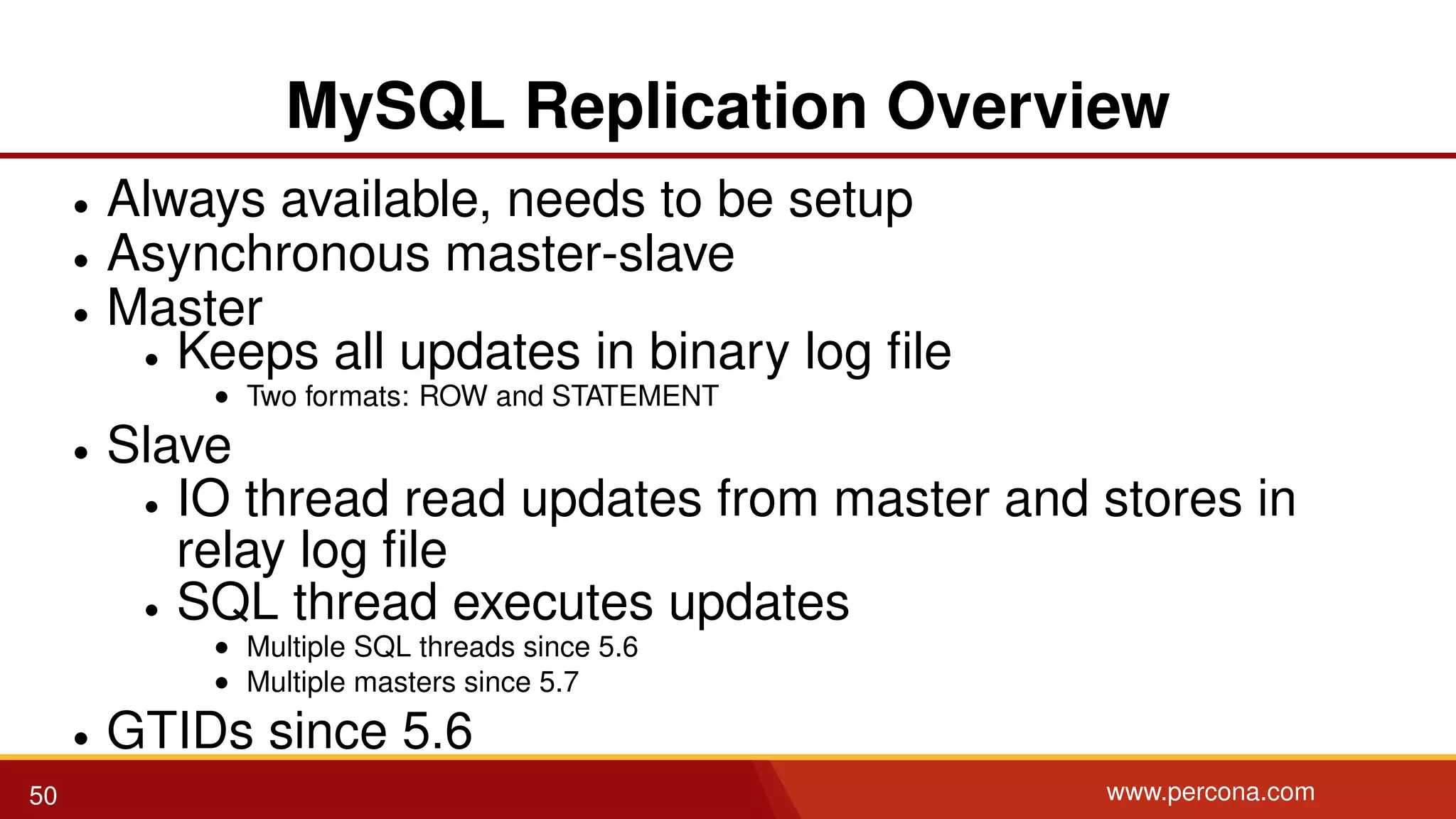 MySQL Replication Overview • Always available, needs to be setup • Asynchronous master-slave • Master • Keeps all updates in binary log ﬁle • Two formats: ROW and STATEMENT • Slave • IO thread read updates from master and stores in relay log ﬁle • SQL thread executes updates • Multiple SQL threads since 5.6 • Multiple masters since 5.7 • GTIDs since 5.6 50 www.percona.com 