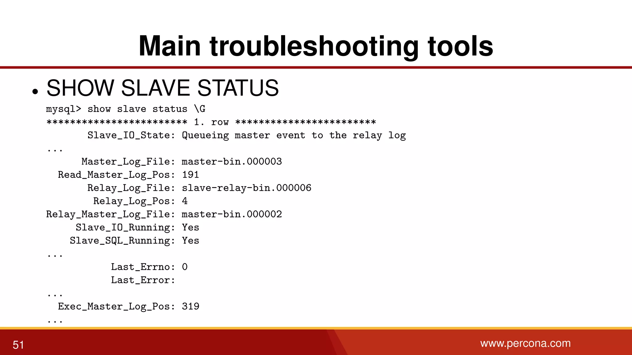 Main troubleshooting tools • SHOW SLAVE STATUS mysql> show slave status G ************************ 1. row ************************ Slave_IO_State: Queueing master event to the relay log ... Master_Log_File: master-bin.000003 Read_Master_Log_Pos: 191 Relay_Log_File: slave-relay-bin.000006 Relay_Log_Pos: 4 Relay_Master_Log_File: master-bin.000002 Slave_IO_Running: Yes Slave_SQL_Running: Yes ... Last_Errno: 0 Last_Error: ... Exec_Master_Log_Pos: 319 ... 51 www.percona.com 