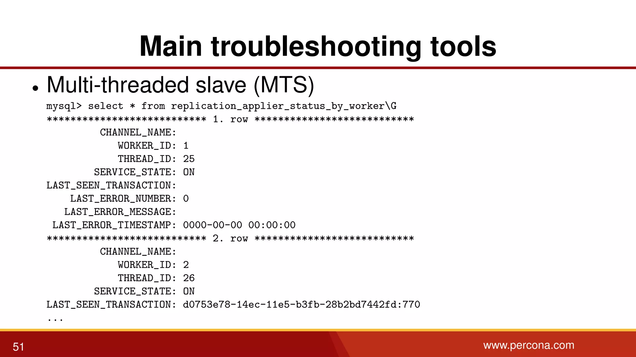 Main troubleshooting tools • Multi-threaded slave (MTS) mysql> select * from replication_applier_status_by_workerG *************************** 1. row *************************** CHANNEL_NAME: WORKER_ID: 1 THREAD_ID: 25 SERVICE_STATE: ON LAST_SEEN_TRANSACTION: LAST_ERROR_NUMBER: 0 LAST_ERROR_MESSAGE: LAST_ERROR_TIMESTAMP: 0000-00-00 00:00:00 *************************** 2. row *************************** CHANNEL_NAME: WORKER_ID: 2 THREAD_ID: 26 SERVICE_STATE: ON LAST_SEEN_TRANSACTION: d0753e78-14ec-11e5-b3fb-28b2bd7442fd:770 ... 51 www.percona.com 