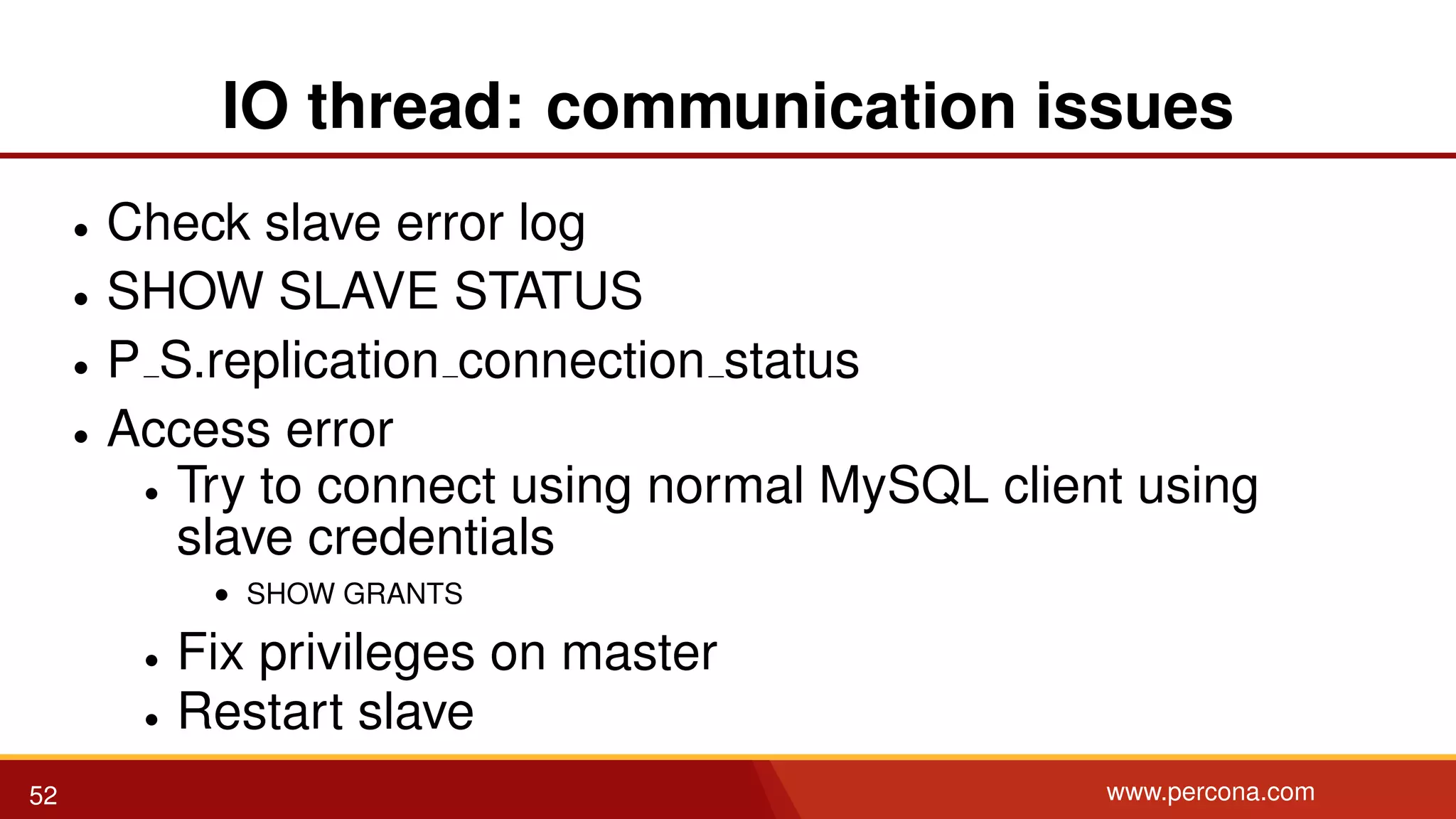 IO thread: communication issues • Check slave error log • SHOW SLAVE STATUS • P S.replication connection status • Access error • Try to connect using normal MySQL client using slave credentials • SHOW GRANTS • Fix privileges on master • Restart slave 52 www.percona.com 