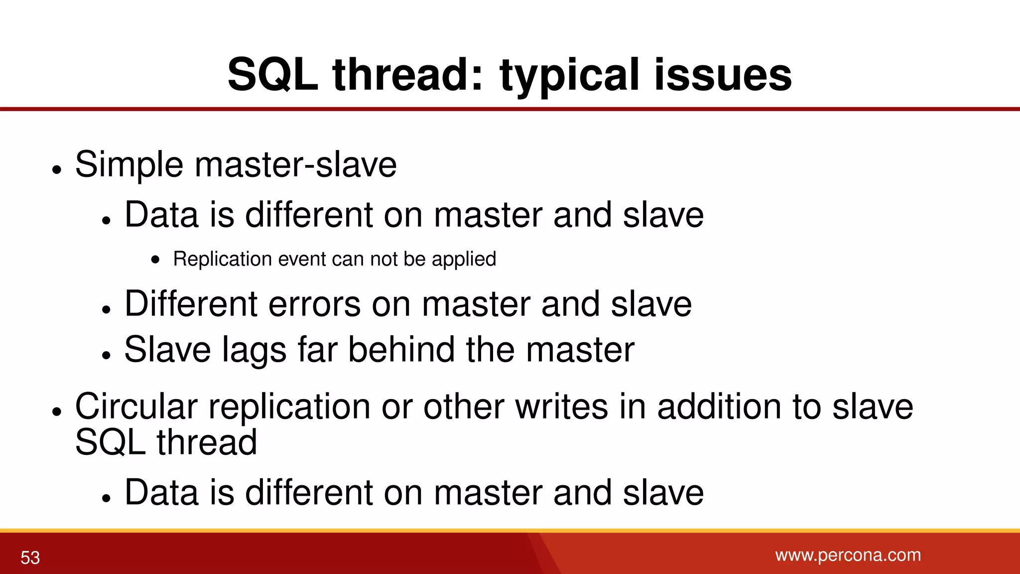 SQL thread: typical issues • Simple master-slave • Data is different on master and slave • Replication event can not be applied • Different errors on master and slave • Slave lags far behind the master • Circular replication or other writes in addition to slave SQL thread • Data is different on master and slave 53 www.percona.com 