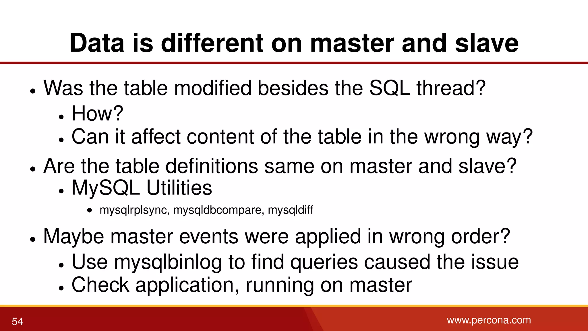Data is different on master and slave • Was the table modiﬁed besides the SQL thread? • How? • Can it affect content of the table in the wrong way? • Are the table deﬁnitions same on master and slave? • MySQL Utilities • mysqlrplsync, mysqldbcompare, mysqldiff • Maybe master events were applied in wrong order? • Use mysqlbinlog to ﬁnd queries caused the issue • Check application, running on master 54 www.percona.com 