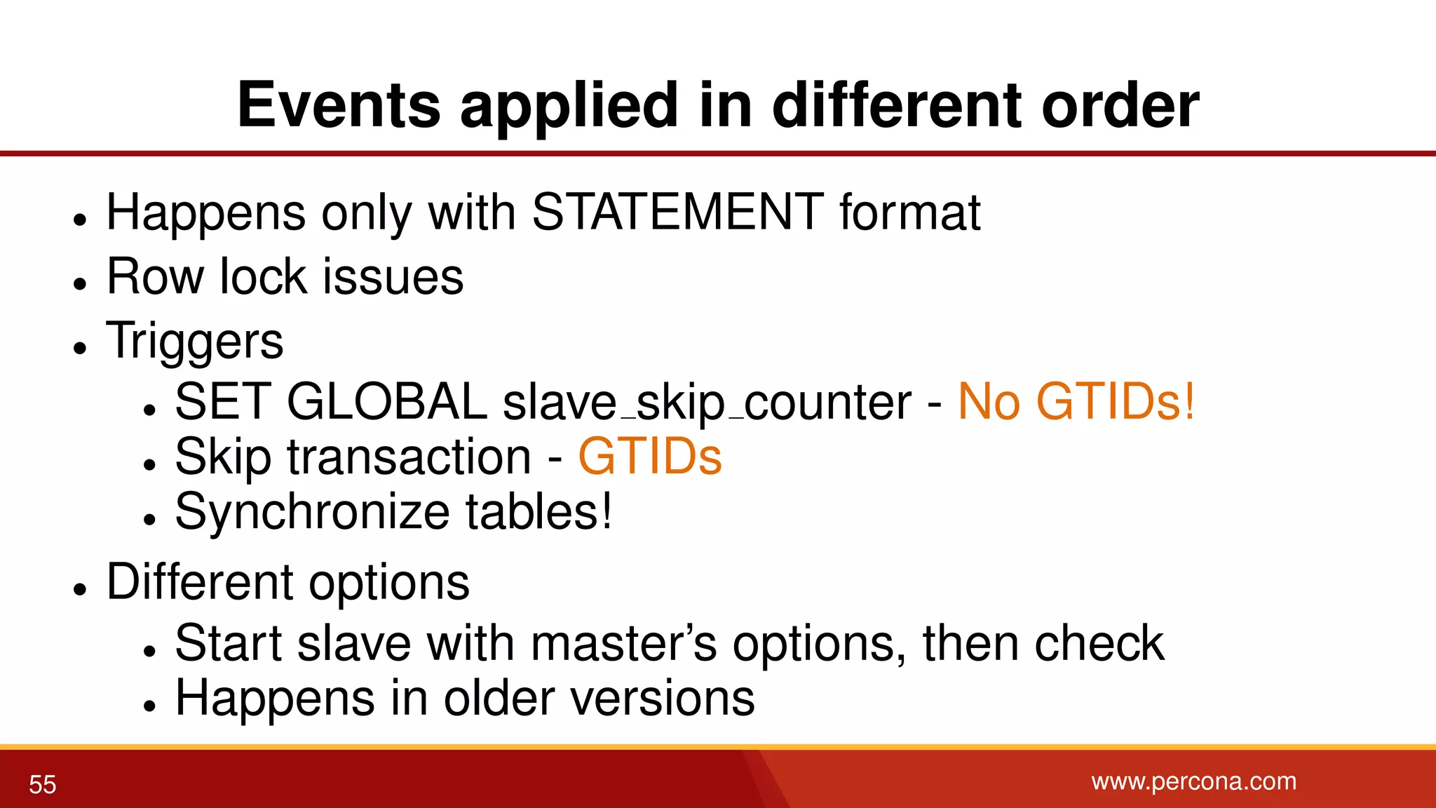 Events applied in different order • Happens only with STATEMENT format • Row lock issues • Triggers • SET GLOBAL slave skip counter - No GTIDs! • Skip transaction - GTIDs • Synchronize tables! • Different options • Start slave with master’s options, then check • Happens in older versions 55 www.percona.com 
