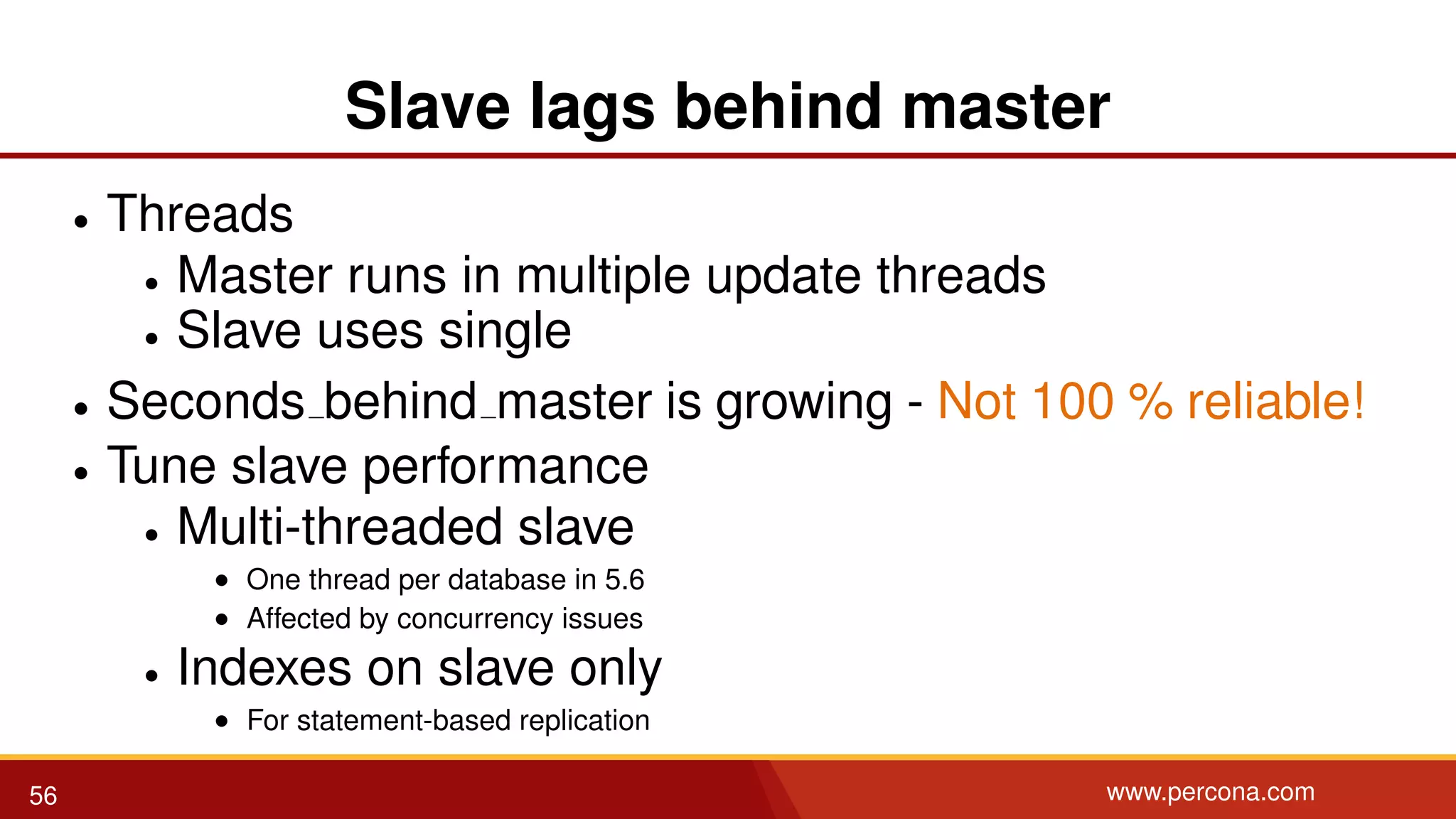Slave lags behind master • Threads • Master runs in multiple update threads • Slave uses single • Seconds behind master is growing - Not 100 % reliable! • Tune slave performance • Multi-threaded slave • One thread per database in 5.6 • Affected by concurrency issues • Indexes on slave only • For statement-based replication 56 www.percona.com 