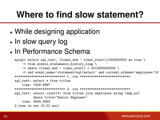 Where to ﬁnd slow statement?
• While designing application
• In slow query log
• In Performance Schema
mysql> select sql_text, (timer_end - timer_start)/1000000000 as time 
-> from events_statements_history_long 
-> where (timer_end - timer_start) > 4*10000000000 
-> and event_name=’statement/sql/select’ and current_schema=’employees’G
*************************** 1. row ***************************
sql_text: select * from titles
time: 1929.8997
*************************** 2. row ***************************
sql_text: select count(*) from titles join employees using (emp_no)
where title=’Senior Engineer’
time: 4493.3863
2 rows in set (0.01 sec)
13 www.percona.com
 
