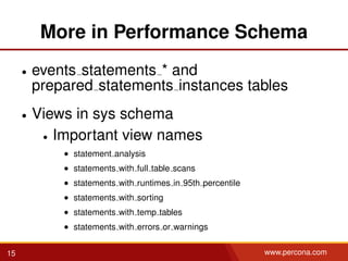 More in Performance Schema
• events statements * and
prepared statements instances tables
• Views in sys schema
• Important view names
• statement analysis
• statements with full table scans
• statements with runtimes in 95th percentile
• statements with sorting
• statements with temp tables
• statements with errors or warnings
15 www.percona.com
 
