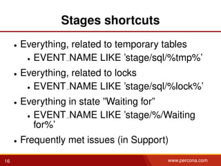 Stages shortcuts
• Everything, related to temporary tables
• EVENT NAME LIKE ’stage/sql/%tmp%’
• Everything, related to locks
• EVENT NAME LIKE ’stage/sql/%lock%’
• Everything in state ”Waiting for”
• EVENT NAME LIKE ’stage/%/Waiting
for%’
• Frequently met issues (in Support)
16 www.percona.com
 