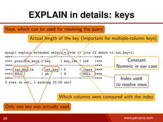 EXPLAIN in details: keys
mysql> explain extended select * from t1 join t2 where t1.int_key=1;
***+---------------+---------+---------+-------+***
***| possible_keys | key | key_len | ref |***
***+---------------+---------+---------+-------+***
***| int_key,ik | int_key | 5 | const |***
***| NULL | pk | 9 | NULL |***
***+---------------+---------+---------+-------+***
2 rows in set, 1 warning (0.00 sec)
Keys, which can be used for resolving the query
Only one key was actually used
Actual length of the key (Important for multiple-column keys)
Which columns were compared with the index
Constant
Numeric in our case
Index used
to resolve rows
20 www.percona.com
 