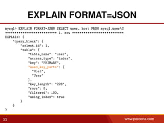 EXPLAIN FORMAT=JSON
mysql> EXPLAIN FORMAT=JSON SELECT user, host FROM mysql.userG
*************************** 1. row ***************************
EXPLAIN: {
"query_block": {
"select_id": 1,
"table": {
"table_name": "user",
"access_type": "index",
"key": "PRIMARY",
"used_key_parts": [
"Host",
"User"
],
"key_length": "228",
"rows": 8,
"filtered": 100,
"using_index": true
}
}
}
23 www.percona.com
 