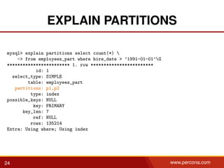 EXPLAIN PARTITIONS
mysql> explain partitions select count(*) 
-> from employees_part where hire_date > ’1991-01-01’G
************************ 1. row ************************
id: 1
select_type: SIMPLE
table: employees_part
partitions: p1,p2
type: index
possible_keys: NULL
key: PRIMARY
key_len: 7
ref: NULL
rows: 135214
Extra: Using where; Using index
24 www.percona.com
 