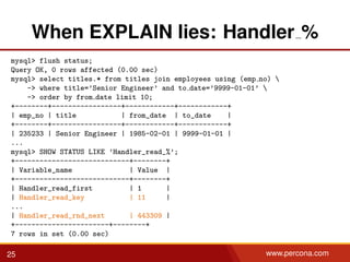 When EXPLAIN lies: Handler %
mysql> flush status;
Query OK, 0 rows affected (0.00 sec)
mysql> select titles.* from titles join employees using (emp no) 
-> where title=’Senior Engineer’ and to date=’9999-01-01’ 
-> order by from date limit 10;
+--------+-----------------+------------+------------+
| emp_no | title | from_date | to_date |
+--------+-----------------+------------+------------+
| 235233 | Senior Engineer | 1985-02-01 | 9999-01-01 |
...
mysql> SHOW STATUS LIKE ’Handler_read_%’;
+----------------------------+--------+
| Variable_name | Value |
+----------------------------+--------+
| Handler_read_first | 1 |
| Handler_read_key | 11 |
...
| Handler_read_rnd_next | 443309 |
+-----------------------+--------+
7 rows in set (0.00 sec)
25 www.percona.com
 