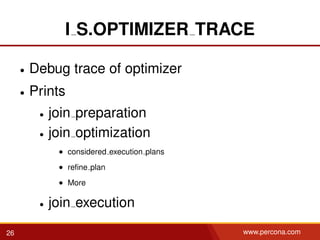 I S.OPTIMIZER TRACE
• Debug trace of optimizer
• Prints
• join preparation
• join optimization
• considered execution plans
• reﬁne plan
• More
• join execution
26 www.percona.com
 