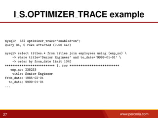 I S.OPTIMIZER TRACE example
mysql> SET optimizer_trace="enabled=on";
Query OK, 0 rows affected (0.00 sec)
mysql> select titles.* from titles join employees using (emp_no) 
-> where title=’Senior Engineer’ and to_date=’9999-01-01’ 
-> order by from_date limit 10G
*************************** 1. row ***************************
emp_no: 235233
title: Senior Engineer
from_date: 1985-02-01
to_date: 9999-01-01
...
27 www.percona.com
 