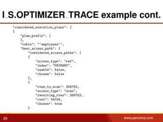 I S.OPTIMIZER TRACE example cont.
"considered_execution_plans": [
{
"plan_prefix": [
],
"table": "‘employees‘",
"best_access_path": {
"considered_access_paths": [
{
"access_type": "ref",
"index": "PRIMARY",
"usable": false,
"chosen": false
},
{
"rows_to_scan": 269763,
"access_type": "scan",
"resulting_rows": 269763,
"cost": 54754,
"chosen": true
}
...
29 www.percona.com
 