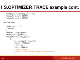 I S.OPTIMIZER TRACE example cont.
"condition_filtering_pct": 100,
"rows_for_plan": 269763,
"cost_for_plan": 54754,
...
"rest_of_plan": [
{
"plan_prefix": [
"‘titles‘"
],
"table": "‘employees‘",
"best_access_path": {
"considered_access_paths": [
{
"access_type": "eq_ref",
"index": "PRIMARY",
"rows": 1,
"cost": 5222.9,
"chosen": true,
"cause": "clustered_pk_chosen_by_heuristics"
},
30 www.percona.com
 