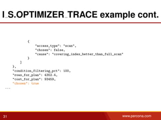 I S.OPTIMIZER TRACE example cont.
{
"access_type": "scan",
"chosen": false,
"cause": "covering_index_better_than_full_scan"
}
]
},
"condition_filtering_pct": 100,
"rows_for_plan": 4352.4,
"cost_for_plan": 93459,
"chosen": true
...
31 www.percona.com
 