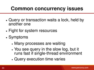 Common concurrency issues
• Query or transaction waits a lock, held by
another one
• Fight for system resources
• Symptoms
• Many processes are waiting
• You see query in the slow log, but it
runs fast if single-thread environment
• Query execution time varies
33 www.percona.com
 