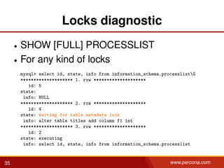 Locks diagnostic
• SHOW [FULL] PROCESSLIST
• For any kind of locks
mysql> select id, state, info from information_schema.processlistG
******************** 1. row ********************
id: 5
state:
info: NULL
******************** 2. row ********************
id: 4
state: Waiting for table metadata lock
info: alter table titles add column f1 int
******************** 3. row ********************
id: 2
state: executing
info: select id, state, info from information_schema.processlist
35 www.percona.com
 