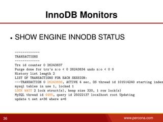 InnoDB Monitors
• SHOW ENGINE INNODB STATUS
-------------
TRANSACTIONS
-------------
Trx id counter 0 26243837
Purge done for trx’s n:o < 0 26243834 undo n:o < 0 0
History list length 2
LIST OF TRANSACTIONS FOR EACH SESSION:
---TRANSACTION 0 26243836, ACTIVE 4 sec, OS thread id 101514240 starting index
mysql tables in use 1, locked 1
LOCK WAIT 2 lock struct(s), heap size 320, 1 row lock(s)
MySQL thread id 4485, query id 25022137 localhost root Updating
update t set a=36 where a=6
36 www.percona.com
 