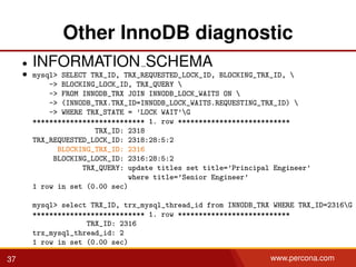 Other InnoDB diagnostic
• INFORMATION SCHEMA
• mysql> SELECT TRX_ID, TRX_REQUESTED_LOCK_ID, BLOCKING_TRX_ID, 
-> BLOCKING_LOCK_ID, TRX_QUERY 
-> FROM INNODB_TRX JOIN INNODB_LOCK_WAITS ON 
-> (INNODB_TRX.TRX_ID=INNODB_LOCK_WAITS.REQUESTING_TRX_ID) 
-> WHERE TRX_STATE = ’LOCK WAIT’G
*************************** 1. row ***************************
TRX_ID: 2318
TRX_REQUESTED_LOCK_ID: 2318:28:5:2
BLOCKING_TRX_ID: 2316
BLOCKING_LOCK_ID: 2316:28:5:2
TRX_QUERY: update titles set title=’Principal Engineer’
where title=’Senior Engineer’
1 row in set (0.00 sec)
mysql> select TRX_ID, trx_mysql_thread_id from INNODB_TRX WHERE TRX_ID=2316G
*************************** 1. row ***************************
TRX_ID: 2316
trx_mysql_thread_id: 2
1 row in set (0.00 sec)
37 www.percona.com
 