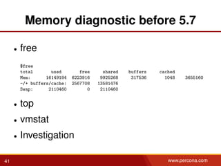 Memory diagnostic before 5.7
• free
$free
total used free shared buffers cached
Mem: 16149184 6223916 9925268 317536 1048 3655160
-/+ buffers/cache: 2567708 13581476
Swap: 2110460 0 2110460
• top
• vmstat
• Investigation
41 www.percona.com
 