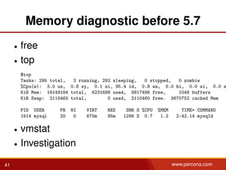 Memory diagnostic before 5.7
• free
• top
$top
Tasks: 295 total, 3 running, 292 sleeping, 0 stopped, 0 zombie
%Cpu(s): 3.0 us, 0.8 sy, 0.1 ni, 95.4 id, 0.8 wa, 0.0 hi, 0.0 si, 0.0 s
KiB Mem: 16149184 total, 6231688 used, 9917496 free, 1048 buffers
KiB Swap: 2110460 total, 0 used, 2110460 free. 3670752 cached Mem
PID USER PR NI VIRT RES SHR S %CPU %MEM TIME+ COMMAND
1914 mysql 20 0 670m 95m 1296 S 0.7 1.2 2:42.14 mysqld
• vmstat
• Investigation
41 www.percona.com
 
