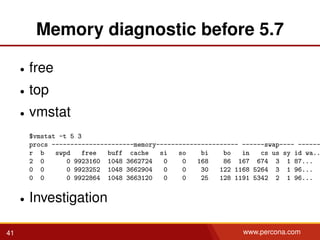 Memory diagnostic before 5.7
• free
• top
• vmstat
$vmstat -t 5 3
procs ----------------------memory---------------------- ------swap---- ------
r b swpd free buff cache si so bi bo in cs us sy id wa..
2 0 0 9923160 1048 3662724 0 0 168 86 167 674 3 1 87...
0 0 0 9923252 1048 3662904 0 0 30 122 1168 5264 3 1 96...
0 0 0 9922864 1048 3663120 0 0 25 128 1191 5342 2 1 96...
• Investigation
41 www.percona.com
 