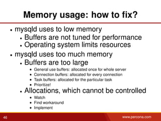 Memory usage: how to ﬁx?
• mysqld uses to low memory
• Buffers are not tuned for performance
• Operating system limits resources
• mysqld uses too much memory
• Buffers are too large
• General use buffers: allocated once for whole server
• Connection buffers: allocated for every connection
• Task buffers: allocated for the particular task
• Prioritize!
• Allocations, which cannot be controlled
• Watch
• Find workaround
• Implement
46 www.percona.com
 