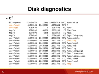 Disk diagnostics
• df
Filesystem 1K-blocks Used Available Use% Mounted on
/dev/sda6 41944064 28429816 11433384 72% /
devtmpfs 8067632 0 8067632 0% /dev
tmpfs 8074592 41300 8033292 1% /dev/shm
tmpfs 8074592 2376 8072216 1% /run
tmpfs 8074592 0 8074592 0% /sys/fs/cgroup
/dev/sda6 41944064 28429816 11433384 72% /.snapshots
/dev/sda6 41944064 28429816 11433384 72% /var/tmp
/dev/sda6 41944064 28429816 11433384 72% /var/spool
/dev/sda6 41944064 28429816 11433384 72% /var/opt
/dev/sda6 41944064 28429816 11433384 72% /var/log
/dev/sda6 41944064 28429816 11433384 72% /var/lib/pgsql
/dev/sda6 41944064 28429816 11433384 72% /var/lib/named
/dev/sda6 41944064 28429816 11433384 72% /var/lib/mailman
/dev/sda6 41944064 28429816 11433384 72% /var/crash
/dev/sda6 41944064 28429816 11433384 72% /usr/local
/dev/sda6 41944064 28429816 11433384 72% /tmp
...
47 www.percona.com
 