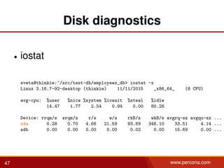 Disk diagnostics
• iostat
sveta@thinkie:~/src/test-db/employees_db> iostat -x
Linux 3.16.7-92-desktop (thinkie) 11/11/2015 _x86_64_ (8 CPU)
avg-cpu: %user %nice %system %iowait %steal %idle
14.47 1.77 2.54 0.94 0.00 80.28
Device: rrqm/s wrqm/s r/s w/s rkB/s wkB/s avgrq-sz avgqu-sz ...
sda 0.28 0.70 4.66 21.59 93.69 346.10 33.51 4.14 ...
sdb 0.00 0.00 0.00 0.00 0.02 0.00 15.69 0.00 ...
47 www.percona.com
 