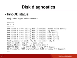 Disk diagnostics
• InnoDB status
mysql> show engine innodb statusG
...
--------
FILE I/O
--------
I/O thread 0 state: waiting for i/o request (insert buffer thread)
I/O thread 1 state: waiting for i/o request (log thread)
I/O thread 2 state: waiting for i/o request (read thread)
I/O thread 3 state: waiting for i/o request (read thread)
I/O thread 4 state: waiting for i/o request (write thread)
I/O thread 5 state: waiting for i/o request (write thread)
Pending normal aio reads: [0, 0] , aio writes: [0, 0] ,
ibuf aio reads:, log i/o’s:, sync i/o’s:
Pending flushes (fsync) log: 0; buffer pool: 0
11468 OS file reads, 102 OS file writes, 17 OS fsyncs
11.80 reads/s, 16384 avg bytes/read, 0.00 writes/s, 0.00 fsyncs/s
...
47 www.percona.com
 