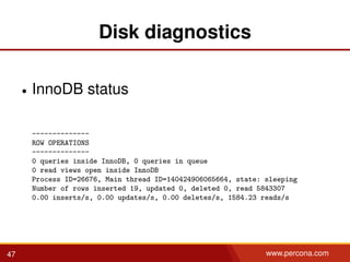 Disk diagnostics
• InnoDB status
--------------
ROW OPERATIONS
--------------
0 queries inside InnoDB, 0 queries in queue
0 read views open inside InnoDB
Process ID=26676, Main thread ID=140424906065664, state: sleeping
Number of rows inserted 19, updated 0, deleted 0, read 5843307
0.00 inserts/s, 0.00 updates/s, 0.00 deletes/s, 1584.23 reads/s
47 www.percona.com
 