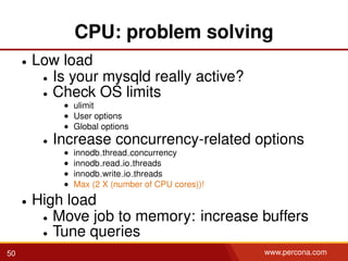 CPU: problem solving
• Low load
• Is your mysqld really active?
• Check OS limits
• ulimit
• User options
• Global options
• Increase concurrency-related options
• innodb thread concurrency
• innodb read io threads
• innodb write io threads
• Max (2 X (number of CPU cores))!
• High load
• Move job to memory: increase buffers
• Tune queries
50 www.percona.com
 
